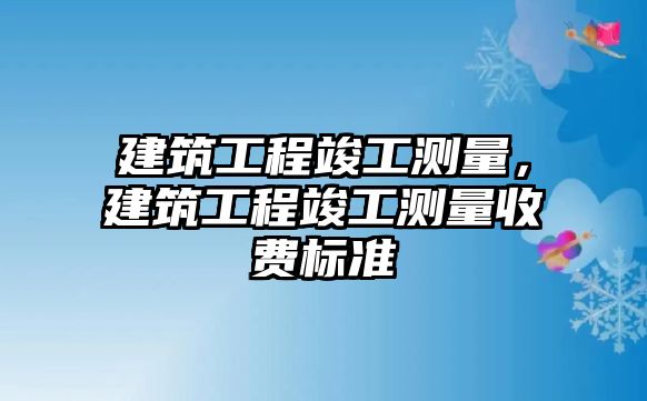 建筑工程竣工測(cè)量，建筑工程竣工測(cè)量收費(fèi)標(biāo)準(zhǔn)