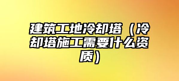 建筑工地冷卻塔（冷卻塔施工需要什么資質(zhì)）