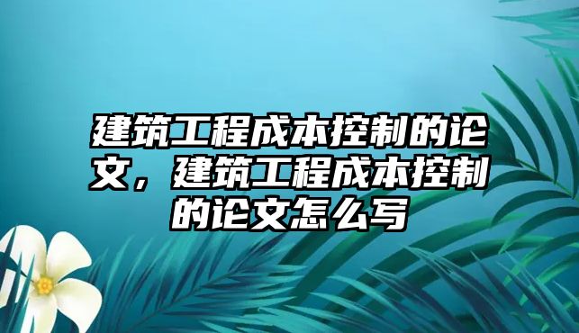 建筑工程成本控制的論文，建筑工程成本控制的論文怎么寫