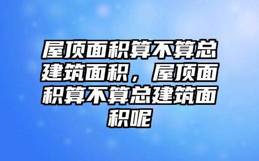 屋頂面積算不算總建筑面積，屋頂面積算不算總建筑面積呢