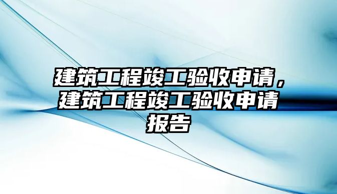 建筑工程竣工驗(yàn)收申請(qǐng)，建筑工程竣工驗(yàn)收申請(qǐng)報(bào)告