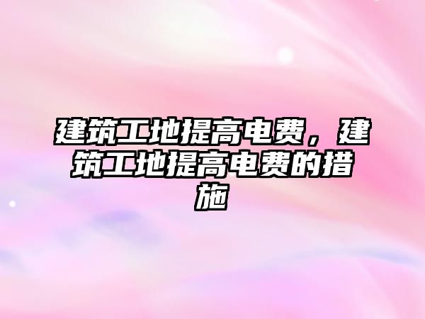 建筑工地提高電費(fèi)，建筑工地提高電費(fèi)的措施