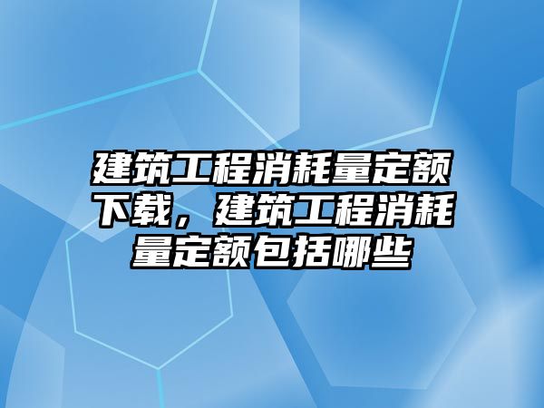 建筑工程消耗量定額下載，建筑工程消耗量定額包括哪些