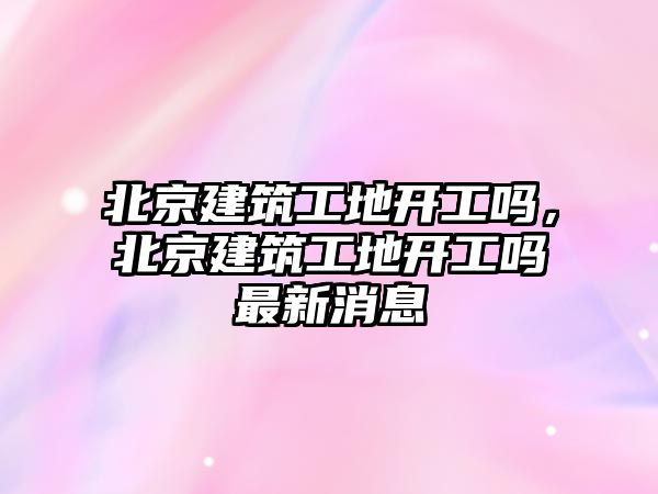 北京建筑工地開工嗎，北京建筑工地開工嗎最新消息