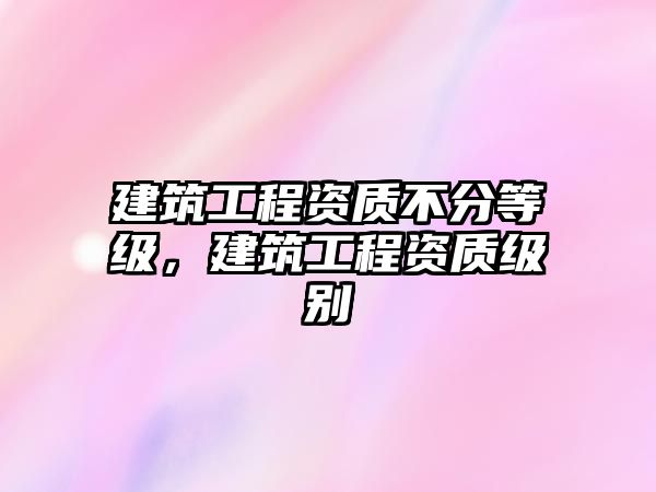 建筑工程資質(zhì)不分等級(jí)，建筑工程資質(zhì)級(jí)別