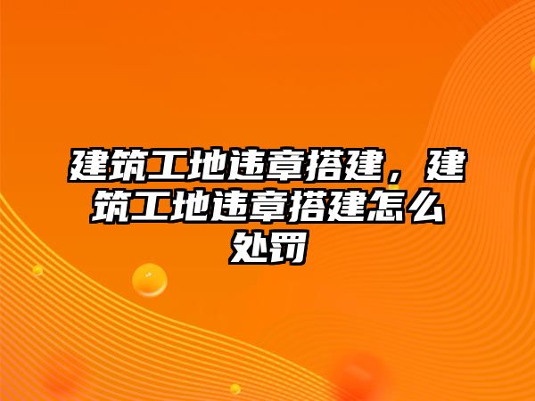 建筑工地違章搭建，建筑工地違章搭建怎么處罰