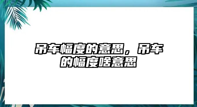 吊車幅度的意思，吊車的幅度啥意思