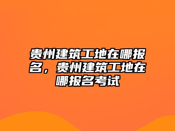 貴州建筑工地在哪報(bào)名，貴州建筑工地在哪報(bào)名考試