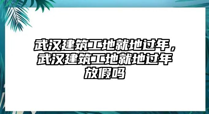 武漢建筑工地就地過年，武漢建筑工地就地過年放假嗎