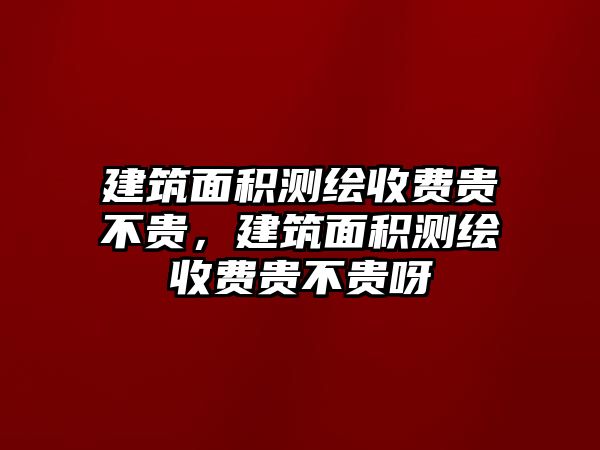 建筑面積測繪收費(fèi)貴不貴，建筑面積測繪收費(fèi)貴不貴呀