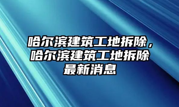 哈爾濱建筑工地拆除，哈爾濱建筑工地拆除最新消息