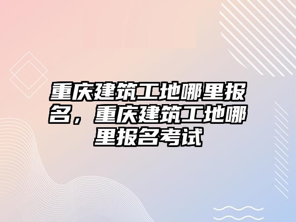 重慶建筑工地哪里報(bào)名，重慶建筑工地哪里報(bào)名考試