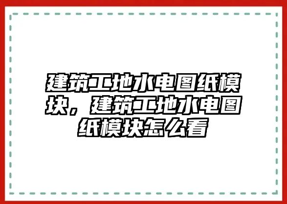 建筑工地水電圖紙模塊，建筑工地水電圖紙模塊怎么看