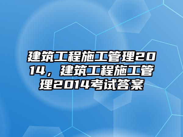 建筑工程施工管理2014，建筑工程施工管理2014考試答案