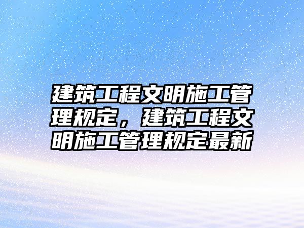 建筑工程文明施工管理規(guī)定，建筑工程文明施工管理規(guī)定最新