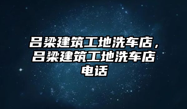 呂梁建筑工地洗車店，呂梁建筑工地洗車店電話