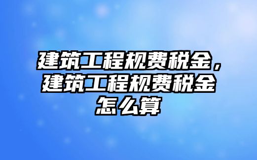 建筑工程規(guī)費(fèi)稅金，建筑工程規(guī)費(fèi)稅金怎么算