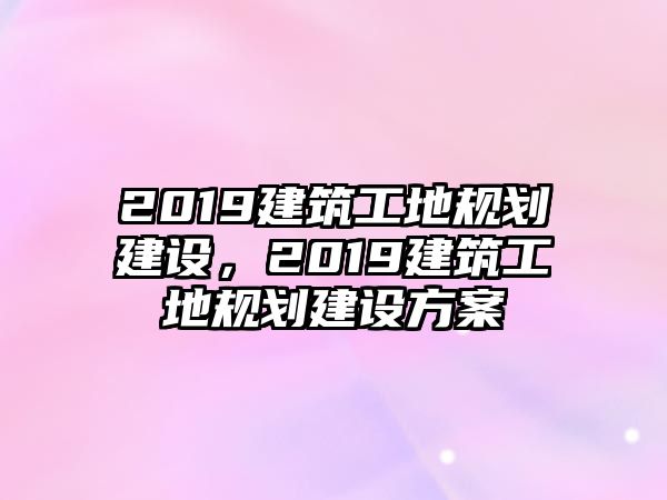 2019建筑工地規(guī)劃建設(shè)，2019建筑工地規(guī)劃建設(shè)方案