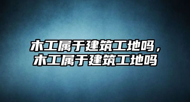 木工屬于建筑工地嗎，木工屬于建筑工地嗎