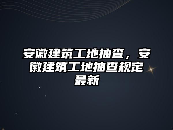 安徽建筑工地抽查，安徽建筑工地抽查規(guī)定最新