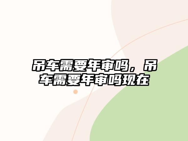 吊車需要年審嗎，吊車需要年審嗎現(xiàn)在