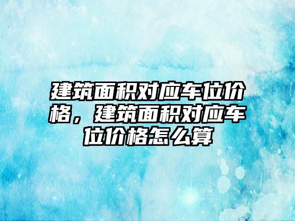 建筑面積對應車位價格，建筑面積對應車位價格怎么算