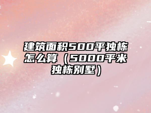 建筑面積500平獨棟怎么算（5000平米獨棟別墅）