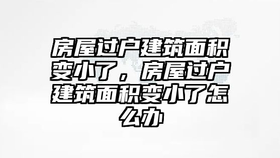 房屋過戶建筑面積變小了，房屋過戶建筑面積變小了怎么辦