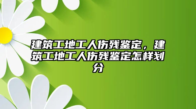 建筑工地工人傷殘鑒定，建筑工地工人傷殘鑒定怎樣劃分