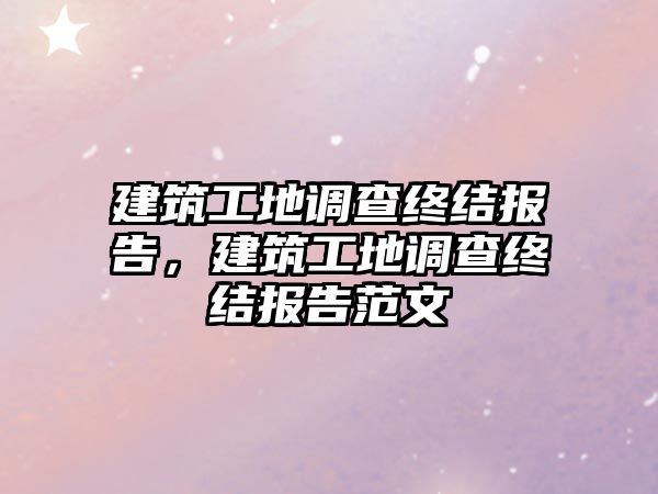 建筑工地調(diào)查終結(jié)報告，建筑工地調(diào)查終結(jié)報告范文