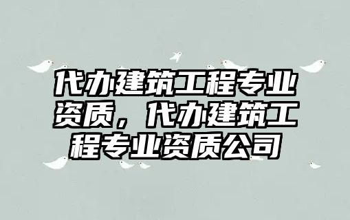 代辦建筑工程專業(yè)資質(zhì)，代辦建筑工程專業(yè)資質(zhì)公司