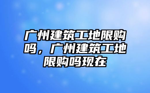 廣州建筑工地限購嗎，廣州建筑工地限購嗎現(xiàn)在