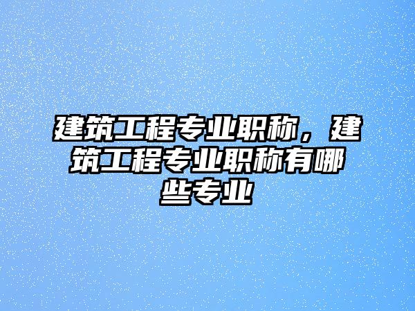 建筑工程專業(yè)職稱，建筑工程專業(yè)職稱有哪些專業(yè)