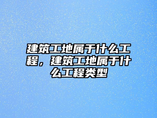 建筑工地屬于什么工程，建筑工地屬于什么工程類型