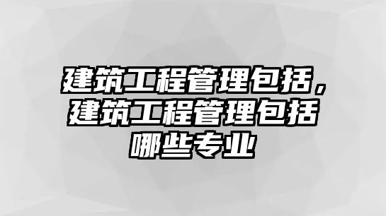 建筑工程管理包括，建筑工程管理包括哪些專業(yè)