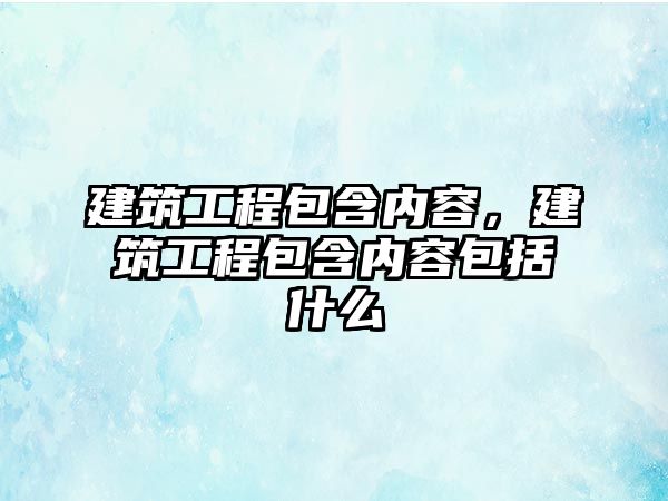 建筑工程包含內(nèi)容，建筑工程包含內(nèi)容包括什么