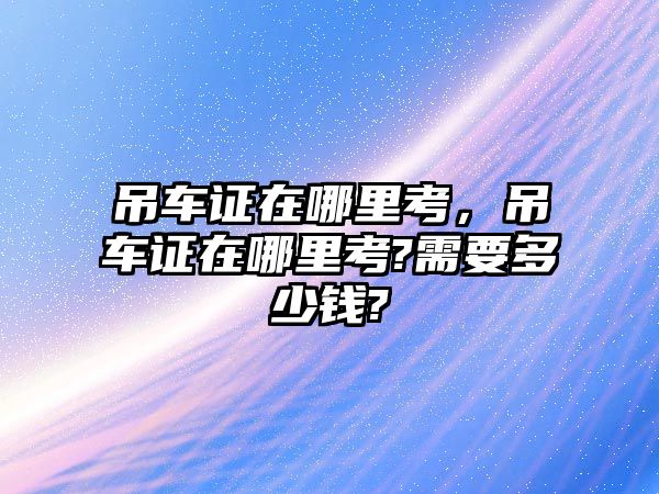 吊車證在哪里考，吊車證在哪里考?需要多少錢?