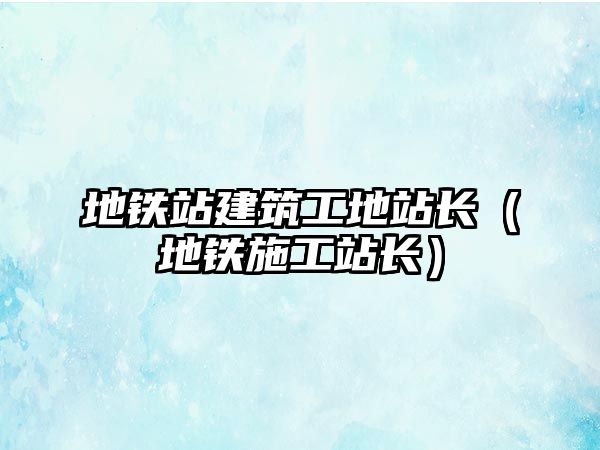 地鐵站建筑工地站長（地鐵施工站長）