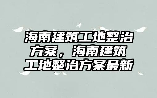 海南建筑工地整治方案，海南建筑工地整治方案最新