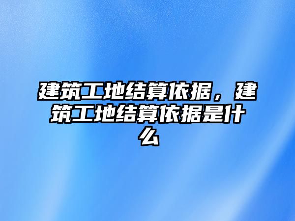 建筑工地結(jié)算依據(jù)，建筑工地結(jié)算依據(jù)是什么