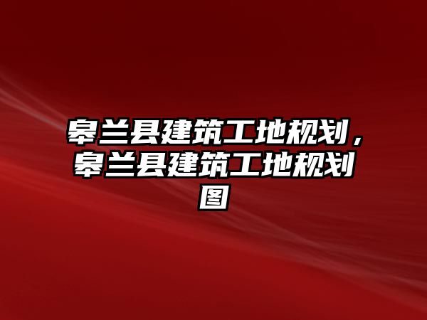 皋蘭縣建筑工地規(guī)劃，皋蘭縣建筑工地規(guī)劃圖