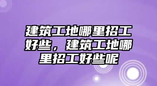 建筑工地哪里招工好些，建筑工地哪里招工好些呢