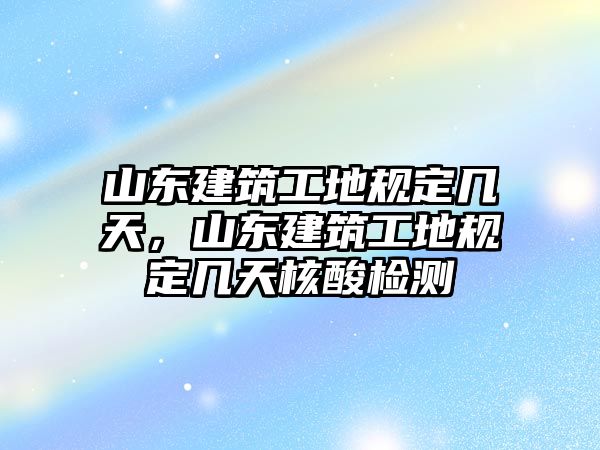 山東建筑工地規(guī)定幾天，山東建筑工地規(guī)定幾天核酸檢測(cè)