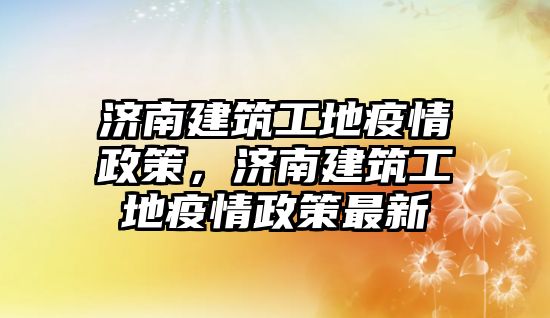 濟(jì)南建筑工地疫情政策，濟(jì)南建筑工地疫情政策最新