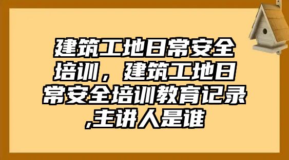 建筑工地日常安全培訓，建筑工地日常安全培訓教育記錄,主講人是誰