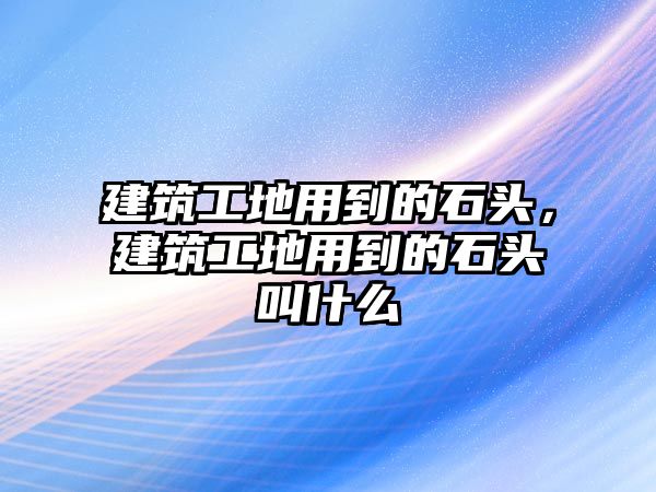 建筑工地用到的石頭，建筑工地用到的石頭叫什么