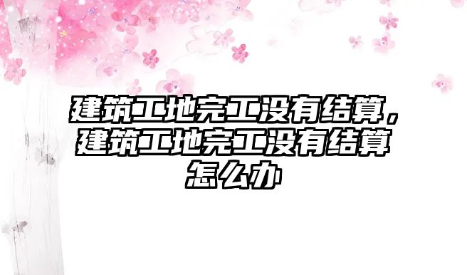 建筑工地完工沒有結(jié)算，建筑工地完工沒有結(jié)算怎么辦