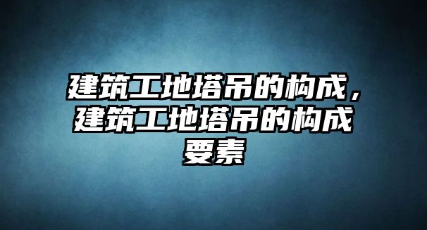 建筑工地塔吊的構(gòu)成，建筑工地塔吊的構(gòu)成要素