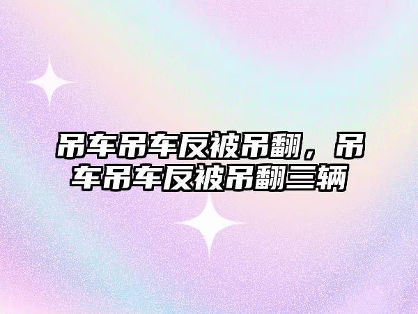 吊車吊車反被吊翻，吊車吊車反被吊翻三輛