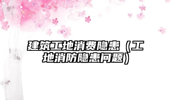 建筑工地消費(fèi)隱患（工地消防隱患問(wèn)題）